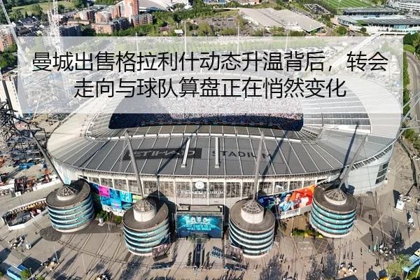 曼城出售格拉利什动态升温背后，转会走向与球队算盘正在悄然变化